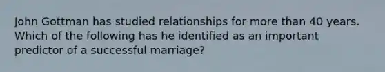 John Gottman has studied relationships for <a href='https://www.questionai.com/knowledge/keWHlEPx42-more-than' class='anchor-knowledge'>more than</a> 40 years. Which of the following has he identified as an important predictor of a successful marriage?