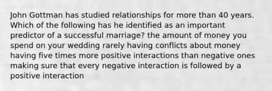 John Gottman has studied relationships for <a href='https://www.questionai.com/knowledge/keWHlEPx42-more-than' class='anchor-knowledge'>more than</a> 40 years. Which of the following has he identified as an important predictor of a successful marriage? the amount of money you spend on your wedding rarely having conflicts about money having five times more positive interactions than negative ones making sure that every negative interaction is followed by a positive interaction