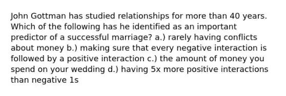 John Gottman has studied relationships for more than 40 years. Which of the following has he identified as an important predictor of a successful marriage? a.) rarely having conflicts about money b.) making sure that every negative interaction is followed by a positive interaction c.) the amount of money you spend on your wedding d.) having 5x more positive interactions than negative 1s