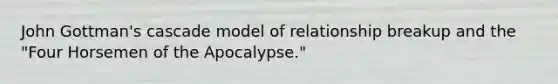 John Gottman's cascade model of relationship breakup and the "Four Horsemen of the Apocalypse."