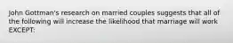 John Gottman's research on married couples suggests that all of the following will increase the likelihood that marriage will work EXCEPT: