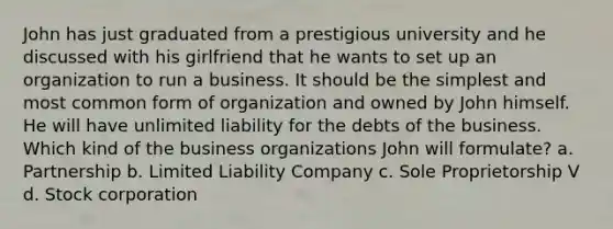 John has just graduated from a prestigious university and he discussed with his girlfriend that he wants to set up an organization to run a business. It should be the simplest and most common form of organization and owned by John himself. He will have unlimited liability for the debts of the business. Which kind of the business organizations John will formulate? a. Partnership b. Limited Liability Company c. Sole Proprietorship V d. Stock corporation