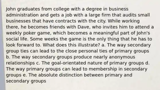 John graduates from college with a degree in business administration and gets a job with a large firm that audits small businesses that have contracts with the city. While working there, he becomes friends with Dave, who invites him to attend a weekly poker game, which becomes a meaningful part of John's social life. Some weeks the game is the only thing that he has to look forward to. What does this illustrate? a. The way secondary group ties can lead to the close personal ties of primary groups b. The way secondary groups produce nearly anonymous relationships c. The goal-orientated nature of primary groups d. The way primary groups can lead to membership in secondary groups e. The absolute distinction between primary and secondary groups