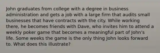 John graduates from college with a degree in business administration and gets a job with a large firm that audits small businesses that have contracts with the city. While working there, he becomes friends with Dave, who invites him to attend a weekly poker game that becomes a meaningful part of John's life. Some weeks the game is the only thing John looks forward to. What does this illustrate?