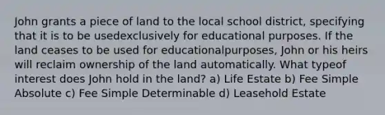 John grants a piece of land to the local school district, specifying that it is to be usedexclusively for educational purposes. If the land ceases to be used for educationalpurposes, John or his heirs will reclaim ownership of the land automatically. What typeof interest does John hold in the land? a) Life Estate b) Fee Simple Absolute c) Fee Simple Determinable d) Leasehold Estate