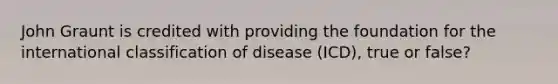 John Graunt is credited with providing the foundation for the international classification of disease (ICD), true or false?