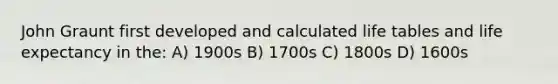 John Graunt first developed and calculated life tables and life expectancy in the: A) 1900s B) 1700s C) 1800s D) 1600s