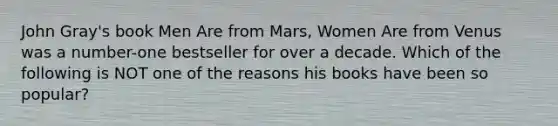 John Gray's book Men Are from Mars, Women Are from Venus was a number-one bestseller for over a decade. Which of the following is NOT one of the reasons his books have been so popular?