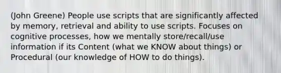 (John Greene) People use scripts that are significantly affected by memory, retrieval and ability to use scripts. Focuses on cognitive processes, how we mentally store/recall/use information if its Content (what we KNOW about things) or Procedural (our knowledge of HOW to do things).