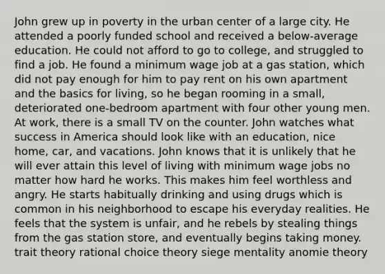 John grew up in poverty in the urban center of a large city. He attended a poorly funded school and received a below-average education. He could not afford to go to college, and struggled to find a job. He found a minimum wage job at a gas station, which did not pay enough for him to pay rent on his own apartment and the basics for living, so he began rooming in a small, deteriorated one-bedroom apartment with four other young men. At work, there is a small TV on the counter. John watches what success in America should look like with an education, nice home, car, and vacations. John knows that it is unlikely that he will ever attain this level of living with minimum wage jobs no matter how hard he works. This makes him feel worthless and angry. He starts habitually drinking and using drugs which is common in his neighborhood to escape his everyday realities. He feels that the system is unfair, and he rebels by stealing things from the gas station store, and eventually begins taking money. trait theory rational choice theory siege mentality anomie theory