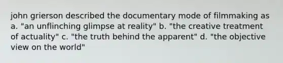 john grierson described the documentary mode of filmmaking as a. "an unflinching glimpse at reality" b. "the creative treatment of actuality" c. "the truth behind the apparent" d. "the objective view on the world"