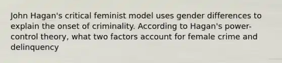 John Hagan's critical feminist model uses gender differences to explain the onset of criminality. According to Hagan's power-control theory, what two factors account for female crime and delinquency