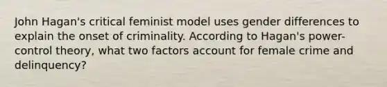 John Hagan's critical feminist model uses gender differences to explain the onset of criminality. According to Hagan's power-control theory, what two factors account for female crime and delinquency?