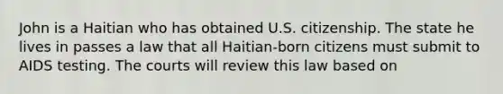 John is a Haitian who has obtained U.S. citizenship. The state he lives in passes a law that all Haitian-born citizens must submit to AIDS testing. The courts will review this law based on