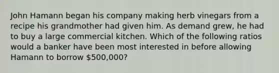 John Hamann began his company making herb vinegars from a recipe his grandmother had given him. As demand grew, he had to buy a large commercial kitchen. Which of the following ratios would a banker have been most interested in before allowing Hamann to borrow 500,000?