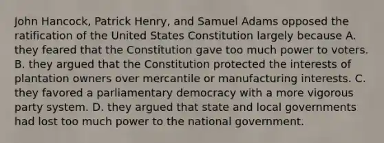 John Hancock, Patrick Henry, and Samuel Adams opposed the ratification of the United States Constitution largely because A. they feared that the Constitution gave too much power to voters. B. they argued that the Constitution protected the interests of plantation owners over mercantile or manufacturing interests. C. they favored a parliamentary democracy with a more vigorous party system. D. they argued that state and local governments had lost too much power to the national government.