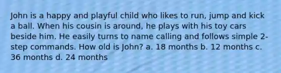 John is a happy and playful child who likes to run, jump and kick a ball. When his cousin is around, he plays with his toy cars beside him. He easily turns to name calling and follows simple 2-step commands. How old is John? a. 18 months b. 12 months c. 36 months d. 24 months