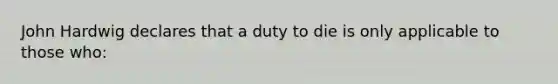 John Hardwig declares that a duty to die is only applicable to those who: