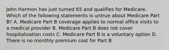 John Harmon has just turned 65 and qualifies for Medicare. Which of the following statements is untrue about Medicare Part B? A. Medicare Part B coverage applies to normal office visits to a medical provider B. Medicare Part B does not cover hospitalization costs C. Medicare Part B is a voluntary option D. There is no monthly premium cost for Part B