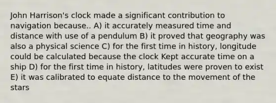 John Harrison's clock made a significant contribution to navigation because.. A) it accurately measured time and distance with use of a pendulum B) it proved that geography was also a physical science C) for the first time in history, longitude could be calculated because the clock Kept accurate time on a ship D) for the first time in history, latitudes were proven to exist E) it was calibrated to equate distance to the movement of the stars