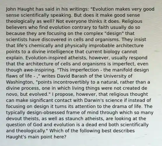 John Haught has said in his writings: "Evolution makes very good sense scientifically speaking. But does it make good sense theologically as well? Not everyone thinks it does. Religious believers who find evolution contrary to faith usually do so because they are focusing on the complex "design" that scientists have discovered in cells and organisms. They insist that life's chemically and physically improbable architecture points to a divine intelligence that current biology cannot explain. Evolution-inspired atheists, however, usually respond that the architecture of cells and organisms is imperfect, even though awe-inspiring. "This imperfection - the manifold design flaws of life - ," writes David Barash of the University of Washington, "points incontrovertibly to a natural, rather than a divine process, one in which living things were not created de novo, but evolved." I propose, however, that religious thought can make significant contact with Darwin's science if instead of focusing on design it turns its attention to the drama of life. The typically design-obsessed frame of mind through which so many devout theists, as well as staunch atheists, are looking at the question of God and evolution is a dead end both scientifically and theologically." Which of the following best describes Haught's main point here?