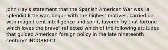 John Hay's statement that the Spanish-American War was "a splendid little war, begun with the highest motives, carried on with magnificent intelligence and spirit, favored by that fortune which loves the brave" reflected which of the following attitudes that guided American foreign policy in the late nineteenth century? INCORRECT