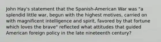 John Hay's statement that the Spanish-American War was "a splendid little war, begun with the highest motives, carried on with magnificent intelligence and spirit, favored by that fortune which loves the brave" reflected what attitudes that guided American foreign policy in the late nineteenth century?