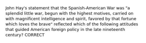 John Hay's statement that the Spanish-American War was "a splendid little war, begun with the highest motives, carried on with magnificent intelligence and spirit, favored by that fortune which loves the brave" reflected which of the following attitudes that guided American foreign policy in the late nineteenth century? CORRECT