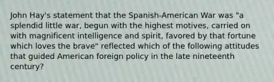 John Hay's statement that the Spanish-American War was "a splendid little war, begun with the highest motives, carried on with magnificent intelligence and spirit, favored by that fortune which loves the brave" reflected which of the following attitudes that guided American foreign policy in the late nineteenth century?