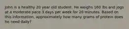 John is a healthy 20 year old student. He weighs 160 lbs and jogs at a moderate pace 3 days per week for 20 minutes. Based on this information, approximately how many grams of protein does he need daily?