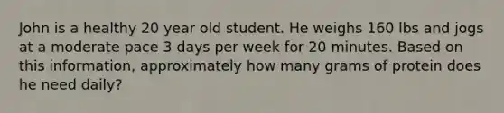 John is a healthy 20 year old student. He weighs 160 lbs and jogs at a moderate pace 3 days per week for 20 minutes. Based on this information, approximately how many grams of protein does he need daily?