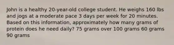 John is a healthy 20-year-old college student. He weighs 160 lbs and jogs at a moderate pace 3 days per week for 20 minutes. Based on this information, approximately how many grams of protein does he need daily? 75 grams over 100 grams 60 grams 90 grams