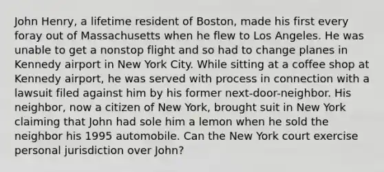 John Henry, a lifetime resident of Boston, made his first every foray out of Massachusetts when he flew to Los Angeles. He was unable to get a nonstop flight and so had to change planes in Kennedy airport in New York City. While sitting at a coffee shop at Kennedy airport, he was served with process in connection with a lawsuit filed against him by his former next-door-neighbor. His neighbor, now a citizen of New York, brought suit in New York claiming that John had sole him a lemon when he sold the neighbor his 1995 automobile. Can the New York court exercise personal jurisdiction over John?