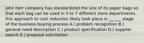 john herr company has standardized the size of its paper bags so that each bag can be used in 5 to 7 different store departments. this approach to cost reduction likely took place in ______ stage of the business buying process A.) problem recognition B.) general need description C.) product specification D.) supplier search E.) proposal solicitation