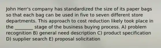 John Herr's company has standardized the size of its paper bags so that each bag can be used in five to seven different store departments. This approach to cost reduction likely took place in the ________ stage of the business buying process. A) problem recognition B) general need description C) product specification D) supplier search E) proposal solicitation