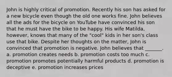 John is highly critical of promotion. Recently his son has asked for a new bicycle even though the old one works fine. John believes all the ads for the bicycle on YouTube have convinced his son that he must have the bike to be happy. His wife Matilda, however, knows that many of the "cool" kids in her son's class use that bike. Despite her thoughts on the matter, John is convinced that promotion is negative. John believes that _______. a. promotion creates needs b. promotion costs too much c. promotion promotes potentially harmful products d. promotion is deceptive e. promotion increases prices