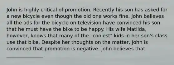 John is highly critical of promotion. Recently his son has asked for a new bicycle even though the old one works fine. John believes all the ads for the bicycle on television have convinced his son that he must have the bike to be happy. His wife Matilda, however, knows that many of the "coolest" kids in her son's class use that bike. Despite her thoughts on the matter, John is convinced that promotion is negative. John believes that _______________.