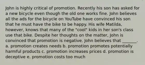 John is highly critical of promotion. Recently his son has asked for a new bicycle even though the old one works fine. John believes all the ads for the bicycle on YouTube have convinced his son that he must have the bike to be happy. His wife Matilda, however, knows that many of the "cool" kids in her son's class use that bike. Despite her thoughts on the matter, John is convinced that promotion is negative. John believes that _______. a. promotion creates needs b. promotion promotes potentially harmful products c. promotion increases prices d. promotion is deceptive e. promotion costs too much