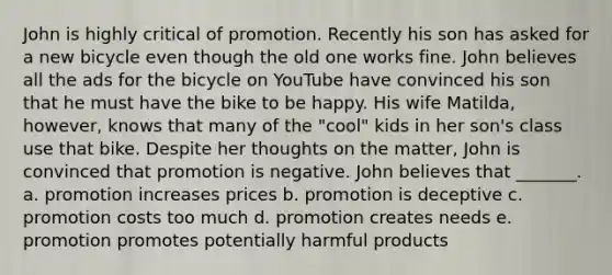 John is highly critical of promotion. Recently his son has asked for a new bicycle even though the old one works fine. John believes all the ads for the bicycle on YouTube have convinced his son that he must have the bike to be happy. His wife Matilda, however, knows that many of the "cool" kids in her son's class use that bike. Despite her thoughts on the matter, John is convinced that promotion is negative. John believes that _______. a. promotion increases prices b. promotion is deceptive c. promotion costs too much d. promotion creates needs e. promotion promotes potentially harmful products