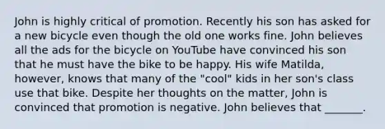 John is highly critical of promotion. Recently his son has asked for a new bicycle even though the old one works fine. John believes all the ads for the bicycle on YouTube have convinced his son that he must have the bike to be happy. His wife Matilda, however, knows that many of the "cool" kids in her son's class use that bike. Despite her thoughts on the matter, John is convinced that promotion is negative. John believes that _______.