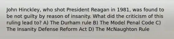 John Hinckley, who shot President Reagan in 1981, was found to be not guilty by reason of insanity. What did the criticism of this ruling lead to? A) The Durham rule B) The Model Penal Code C) The Insanity Defense Reform Act D) The McNaughton Rule