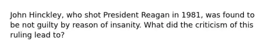 John Hinckley, who shot President Reagan in 1981, was found to be not guilty by reason of insanity. What did the criticism of this ruling lead to?