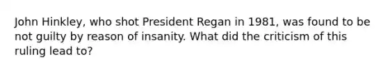 John Hinkley, who shot President Regan in 1981, was found to be not guilty by reason of insanity. What did the criticism of this ruling lead to?