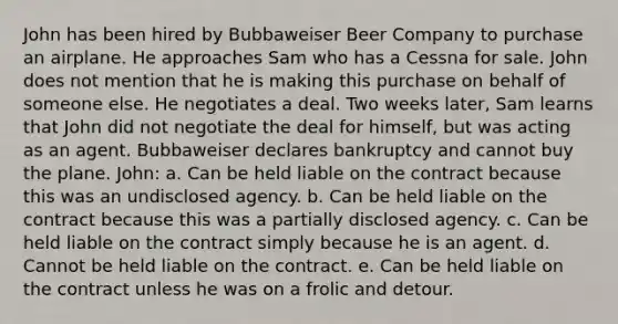 John has been hired by Bubbaweiser Beer Company to purchase an airplane. He approaches Sam who has a Cessna for sale. John does not mention that he is making this purchase on behalf of someone else. He negotiates a deal. Two weeks later, Sam learns that John did not negotiate the deal for himself, but was acting as an agent. Bubbaweiser declares bankruptcy and cannot buy the plane. John: a. Can be held liable on the contract because this was an undisclosed agency. b. Can be held liable on the contract because this was a partially disclosed agency. c. Can be held liable on the contract simply because he is an agent. d. Cannot be held liable on the contract. e. Can be held liable on the contract unless he was on a frolic and detour.