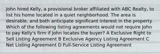 John hired Kelly, a provisional broker affiliated with ABC Realty, to list his home located in a quiet neighborhood. The area is desirable, and both anticipate significant interest in the property. Which of the following listing agreements would not require John to pay Kelly's firm if John locates the buyer? A Exclusive Right to Sell Listing Agreement B Exclusive Agency Listing Agreement C Net Listing Agreement D Full-Service Listing Agreement