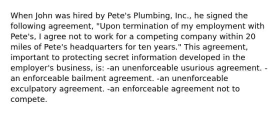 When John was hired by Pete's Plumbing, Inc., he signed the following agreement, "Upon termination of my employment with Pete's, I agree not to work for a competing company within 20 miles of Pete's headquarters for ten years." This agreement, important to protecting secret information developed in the employer's business, is: -an unenforceable usurious agreement. -an enforceable bailment agreement. -an unenforceable exculpatory agreement. -an enforceable agreement not to compete.