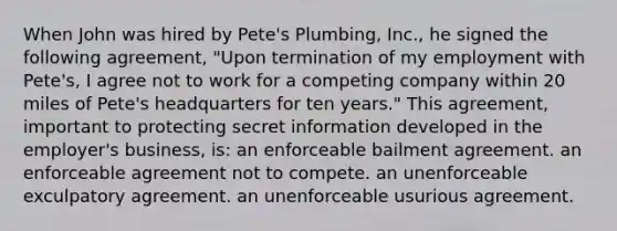 When John was hired by Pete's Plumbing, Inc., he signed the following agreement, "Upon termination of my employment with Pete's, I agree not to work for a competing company within 20 miles of Pete's headquarters for ten years." This agreement, important to protecting secret information developed in the employer's business, is: an enforceable bailment agreement. an enforceable agreement not to compete. an unenforceable exculpatory agreement. an unenforceable usurious agreement.