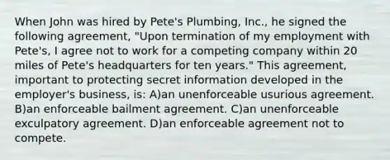 When John was hired by Pete's Plumbing, Inc., he signed the following agreement, "Upon termination of my employment with Pete's, I agree not to work for a competing company within 20 miles of Pete's headquarters for ten years." This agreement, important to protecting secret information developed in the employer's business, is: A)an unenforceable usurious agreement. B)an enforceable bailment agreement. C)an unenforceable exculpatory agreement. D)an enforceable agreement not to compete.