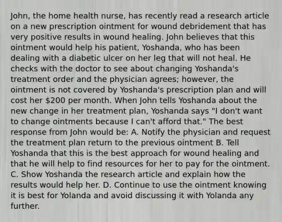 John, the home health nurse, has recently read a research article on a new prescription ointment for wound debridement that has very positive results in wound healing. John believes that this ointment would help his patient, Yoshanda, who has been dealing with a diabetic ulcer on her leg that will not heal. He checks with the doctor to see about changing Yoshanda's treatment order and the physician agrees; however, the ointment is not covered by Yoshanda's prescription plan and will cost her 200 per month. When John tells Yoshanda about the new change in her treatment plan, Yoshanda says "I don't want to change ointments because I can't afford that." The best response from John would be: A. Notify the physician and request the treatment plan return to the previous ointment B. Tell Yoshanda that this is the best approach for wound healing and that he will help to find resources for her to pay for the ointment. C. Show Yoshanda the research article and explain how the results would help her. D. Continue to use the ointment knowing it is best for Yolanda and avoid discussing it with Yolanda any further.