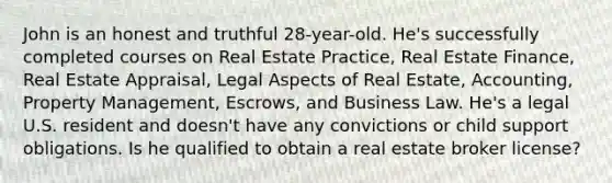 John is an honest and truthful 28-year-old. He's successfully completed courses on Real Estate Practice, Real Estate Finance, Real Estate Appraisal, Legal Aspects of Real Estate, Accounting, Property Management, Escrows, and Business Law. He's a legal U.S. resident and doesn't have any convictions or child support obligations. Is he qualified to obtain a real estate broker license?